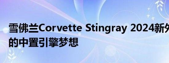 雪佛兰Corvette Stingray 2024新外观 真正的中置引擎梦想