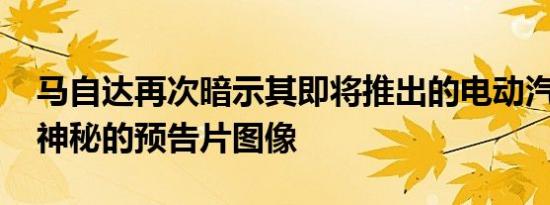 马自达再次暗示其即将推出的电动汽车 发布神秘的预告片图像