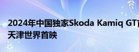 2024年中国独家Skoda Kamiq GT首次亮相天津世界首映