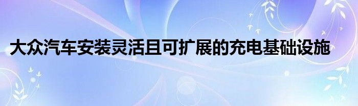 大众汽车安装灵活且可扩展的充电基础设施