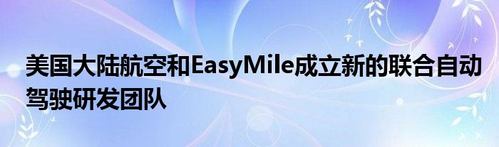 美国大陆航空和EasyMile成立新的联合自动驾驶研发团队