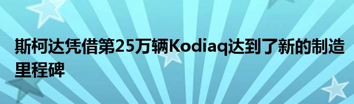 斯柯达凭借第25万辆Kodiaq达到了新的制造里程碑