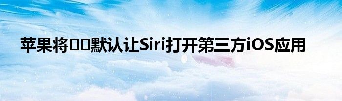 苹果将​​默认让Siri打开第三方iOS应用