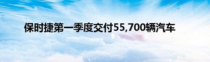 保时捷第一季度交付55,700辆汽车