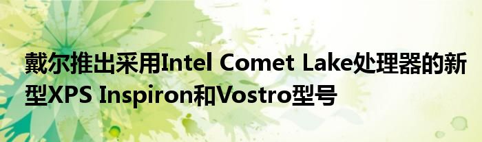 戴尔推出采用Intel Comet Lake处理器的新型XPS Inspiron和Vostro型号