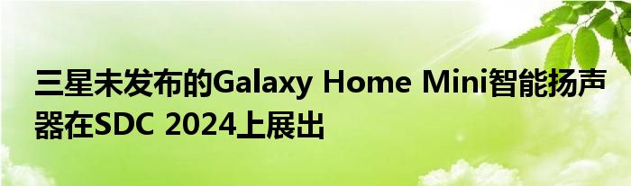 三星未发布的Galaxy Home Mini智能扬声器在SDC 2024上展出