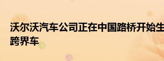 沃尔沃汽车公司正在中国路桥开始生产XC40跨界车