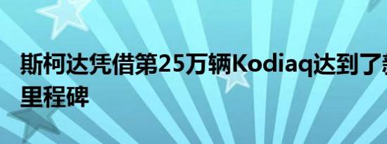 斯柯达凭借第25万辆Kodiaq达到了新的制造里程碑