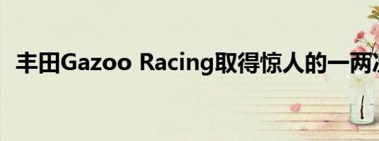 丰田Gazoo Racing取得惊人的一两次胜利