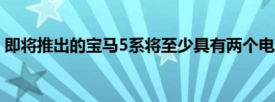 即将推出的宝马5系将至少具有两个电动版本