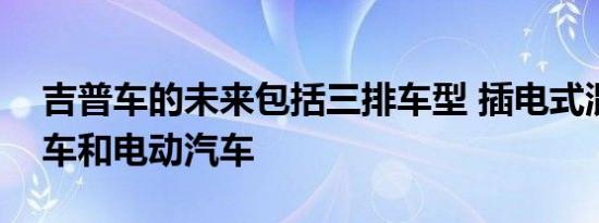 吉普车的未来包括三排车型 插电式混合动力车和电动汽车