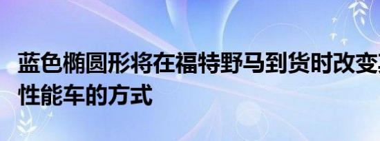 蓝色椭圆形将在福特野马到货时改变其推广高性能车的方式