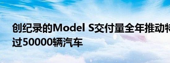 创纪录的Model S交付量全年推动特斯拉超过50000辆汽车