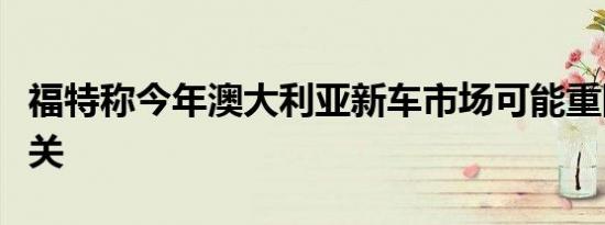 福特称今年澳大利亚新车市场可能重回百万大关