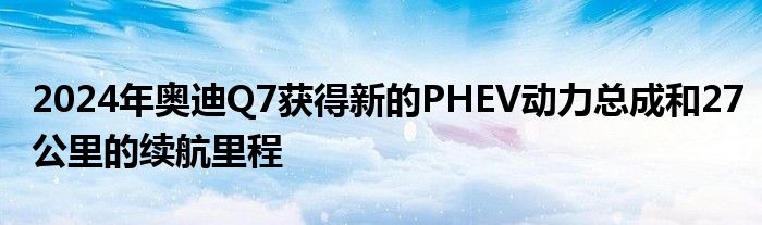 2024年奥迪Q7获得新的PHEV动力总成和27公里的续航里程