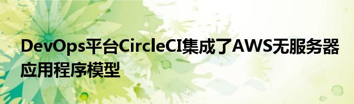 DevOps平台CircleCI集成了AWS无服务器应用程序模型