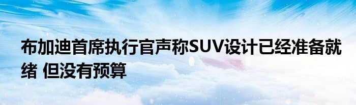 布加迪首席执行官声称SUV设计已经准备就绪 但没有预算