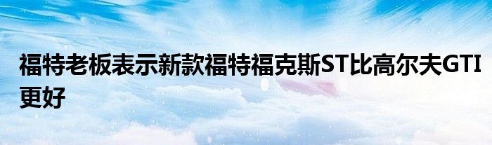 福特老板表示新款福特福克斯ST比高尔夫GTI更好