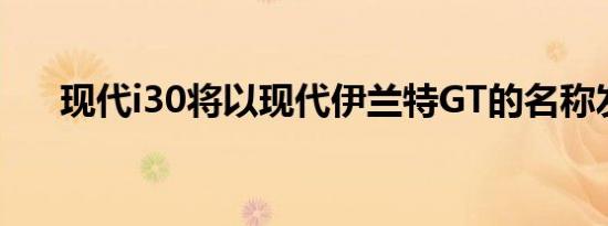 现代i30将以现代伊兰特GT的名称发售