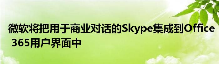 微软将把用于商业对话的Skype集成到Office 365用户界面中