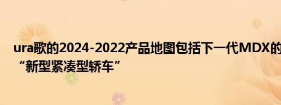 ura歌的2024-2022产品地图包括下一代MDX的S型版本和“新型紧凑型轿车”