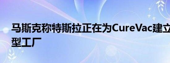 马斯克称特斯拉正在为CureVac建立RNA微型工厂