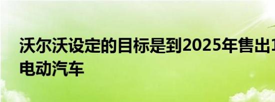 沃尔沃设定的目标是到2025年售出100万辆电动汽车