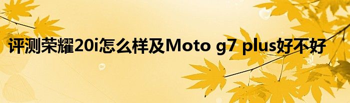 评测荣耀20i怎么样及Moto g7 plus好不好