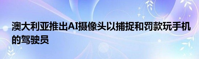 澳大利亚推出AI摄像头以捕捉和罚款玩手机的驾驶员