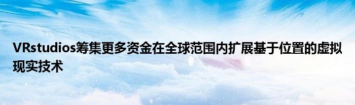 VRstudios筹集更多资金在全球范围内扩展基于位置的虚拟现实技术