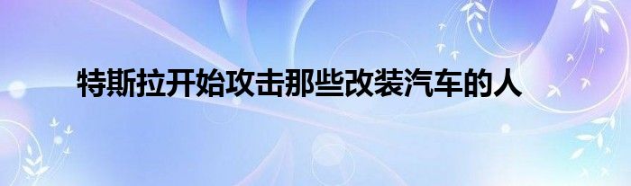 特斯拉开始攻击那些改装汽车的人