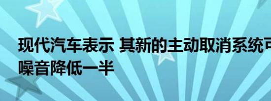 现代汽车表示 其新的主动取消系统可将道路噪音降低一半