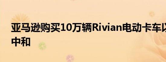 亚马逊购买10万辆Rivian电动卡车以追求碳中和