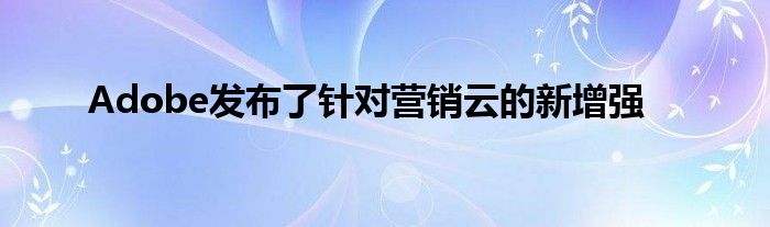 Adobe发布了针对营销云的新增强