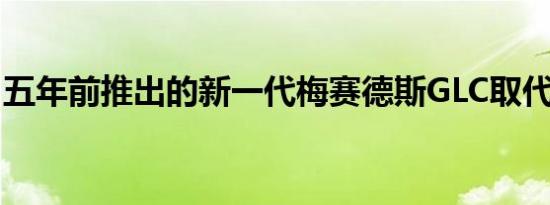 五年前推出的新一代梅赛德斯GLC取代了GLK