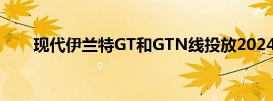 现代伊兰特GT和GTN线投放2024年