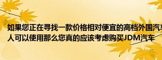 如果您正在寻找一款价格相对便宜的高档外国汽车没有其他人可以使用那么您真的应该考虑购买JDM汽车