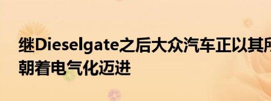 继Dieselgate之后大众汽车正以其所有资源朝着电气化迈进