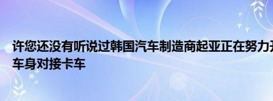 许您还没有听说过韩国汽车制造商起亚正在努力开发坚固的车身对接卡车