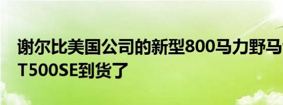 谢尔比美国公司的新型800马力野马谢尔比GT500SE到货了