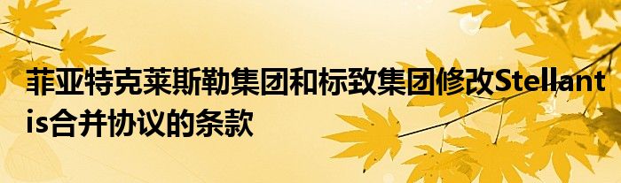 菲亚特克莱斯勒集团和标致集团修改Stellantis合并协议的条款