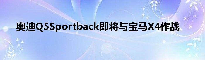 奥迪Q5Sportback即将与宝马X4作战