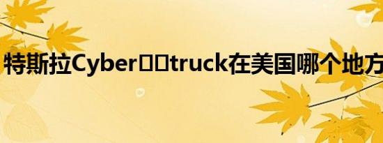 特斯拉Cyber​​truck在美国哪个地方受欢迎