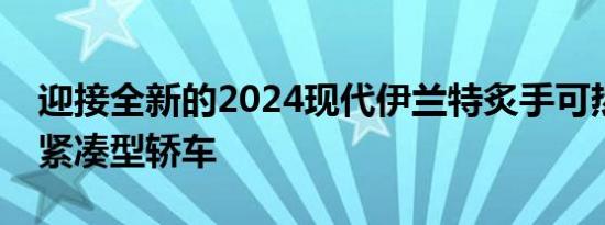 迎接全新的2024现代伊兰特炙手可热的新款紧凑型轿车