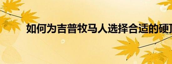 如何为吉普牧马人选择合适的硬顶