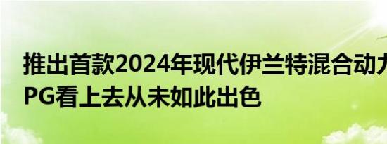 推出首款2024年现代伊兰特混合动力车50MPG看上去从未如此出色