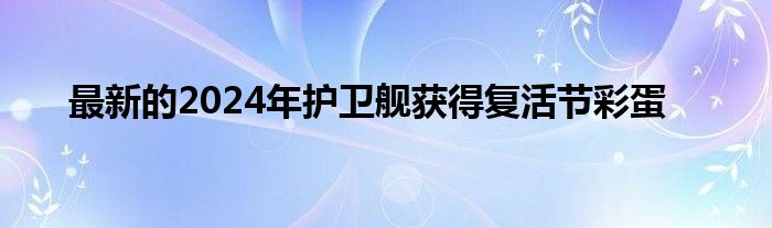 最新的2024年护卫舰获得复活节彩蛋