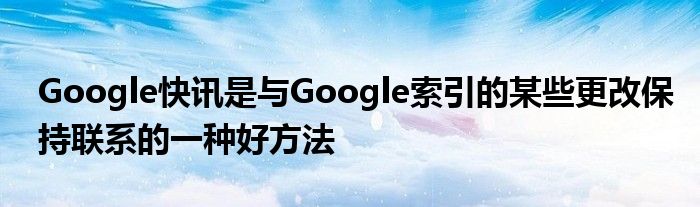 Google快讯是与Google索引的某些更改保持联系的一种好方法