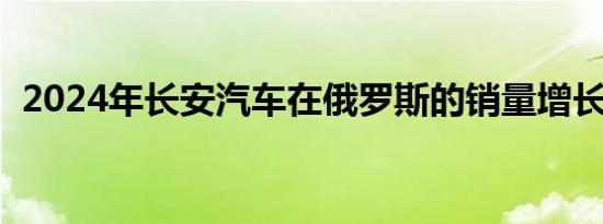 2024年长安汽车在俄罗斯的销量增长2.5倍