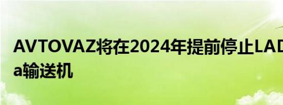 AVTOVAZ将在2024年提前停止LADAGranta输送机